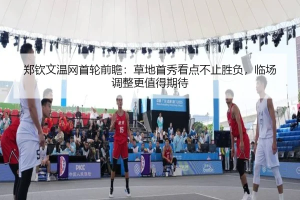 郑钦文温网首轮前瞻：草地首秀看点不止胜负，临场调整更值得期待（kaiyun）